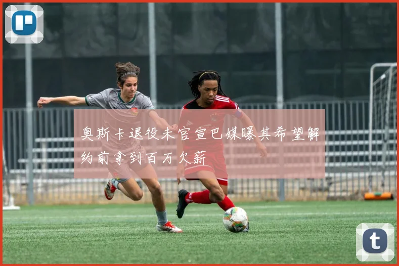 奥斯卡退役未官宣巴媒曝其希望解约前拿到百万欠薪