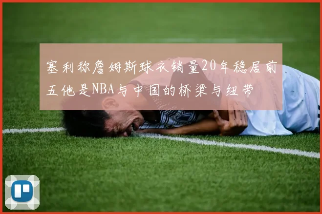 塞利称詹姆斯球衣销量20年稳居前五他是NBA与中国的桥梁与纽带