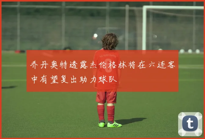 乔丹奥特透露杰伦格林将在六连客中有望复出助力球队