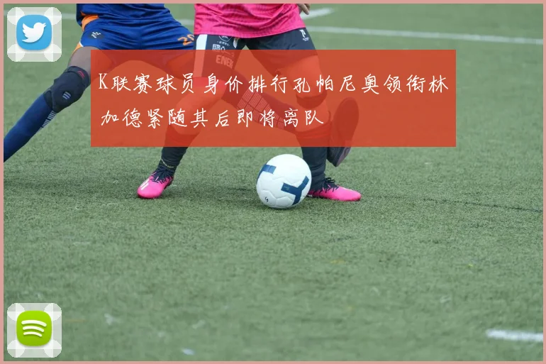 K联赛球员身价排行孔帕尼奥领衔林加德紧随其后即将离队