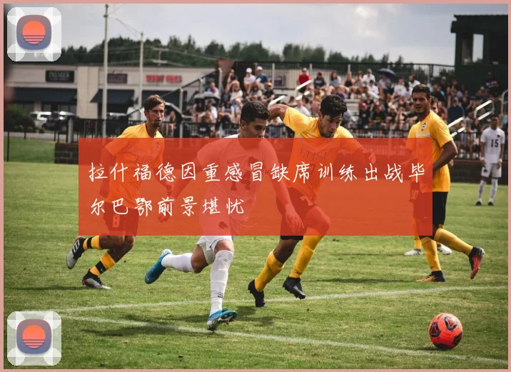 拉什福德因重感冒缺席训练出战毕尔巴鄂前景堪忧