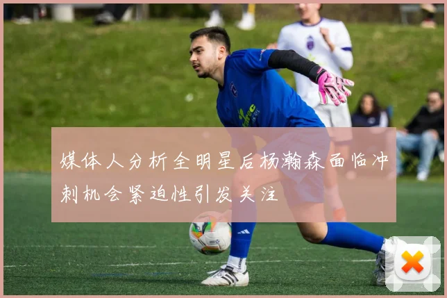 媒体人分析全明星后杨瀚森面临冲刺机会紧迫性引发关注