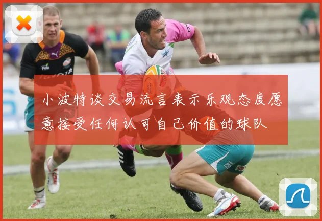 小波特谈交易流言表示乐观态度愿意接受任何认可自己价值的球队