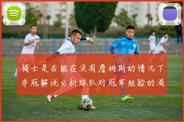 骑士是否能在没有詹姆斯的情况下夺冠解说分析球队对冠军经验的渴望与担忧