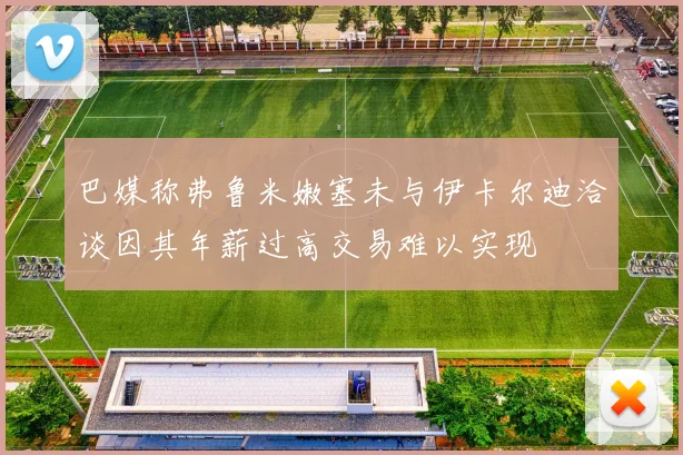 巴媒称弗鲁米嫩塞未与伊卡尔迪洽谈因其年薪过高交易难以实现