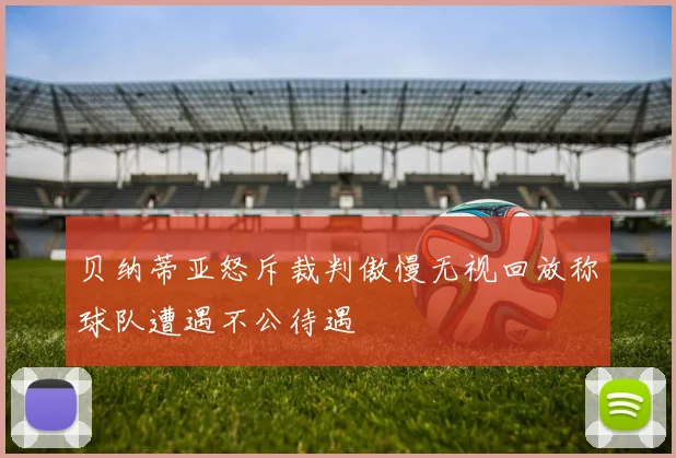 贝纳蒂亚怒斥裁判傲慢无视回放称球队遭遇不公待遇