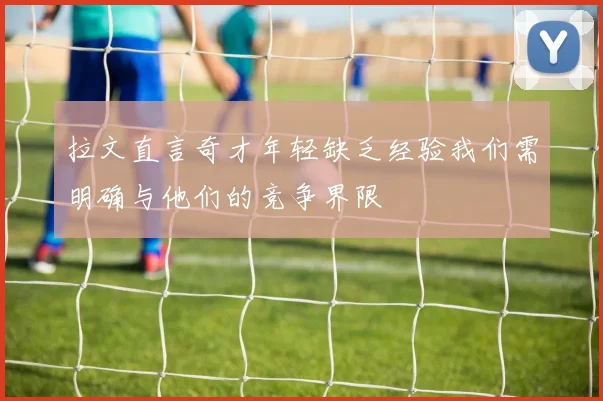 拉文直言奇才年轻缺乏经验我们需明确与他们的竞争界限