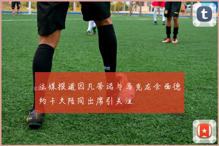 法媒报道因凡蒂诺与马克龙会面德约卡夫陪同出席引关注