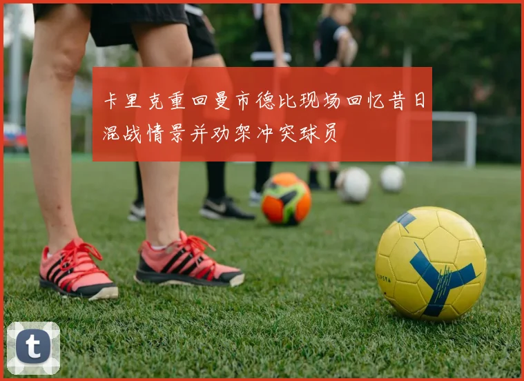 卡里克重回曼市德比现场回忆昔日混战情景并劝架冲突球员