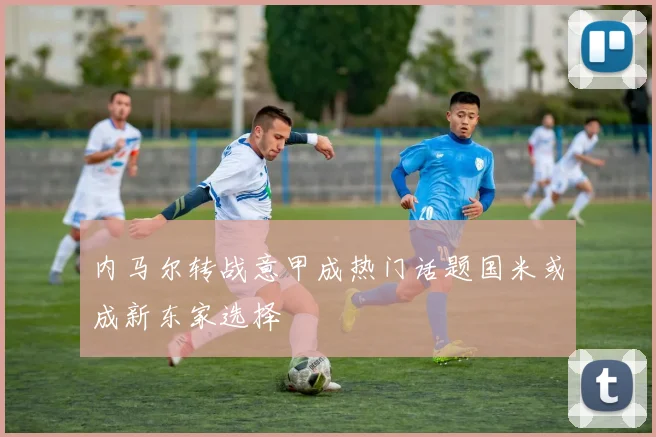 内马尔转战意甲成热门话题国米或成新东家选择