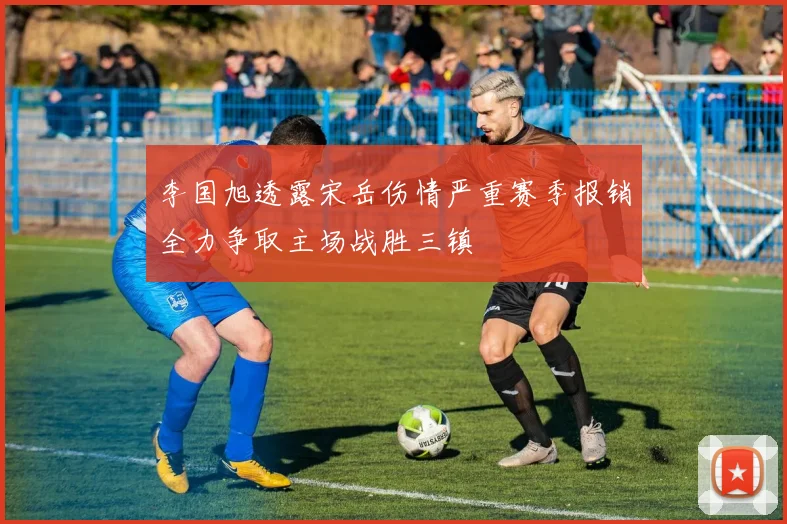 李国旭透露宋岳伤情严重赛季报销全力争取主场战胜三镇