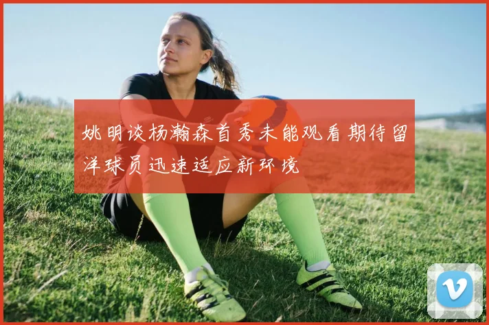 姚明谈杨瀚森首秀未能观看期待留洋球员迅速适应新环境