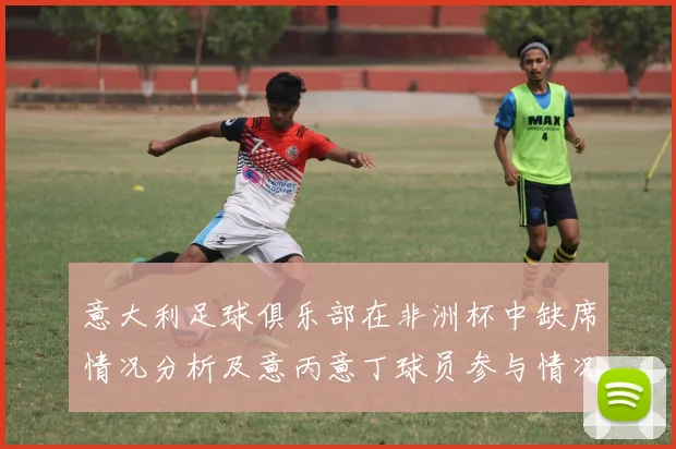 意大利足球俱乐部在非洲杯中缺席情况分析及意丙意丁球员参与情况探讨
