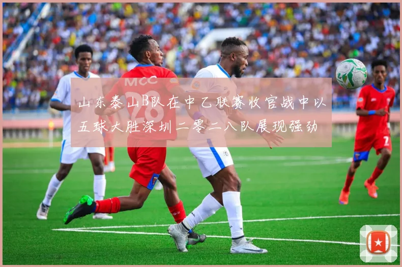 山东泰山B队在中乙联赛收官战中以五球大胜深圳二零二八队展现强劲实力
