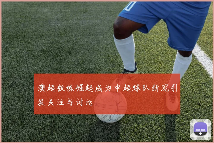 澳超教练崛起成为中超球队新宠引发关注与讨论
