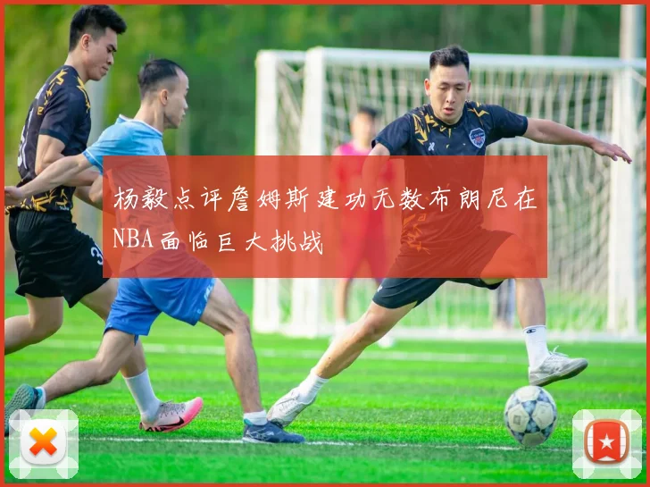 杨毅点评詹姆斯建功无数布朗尼在NBA面临巨大挑战