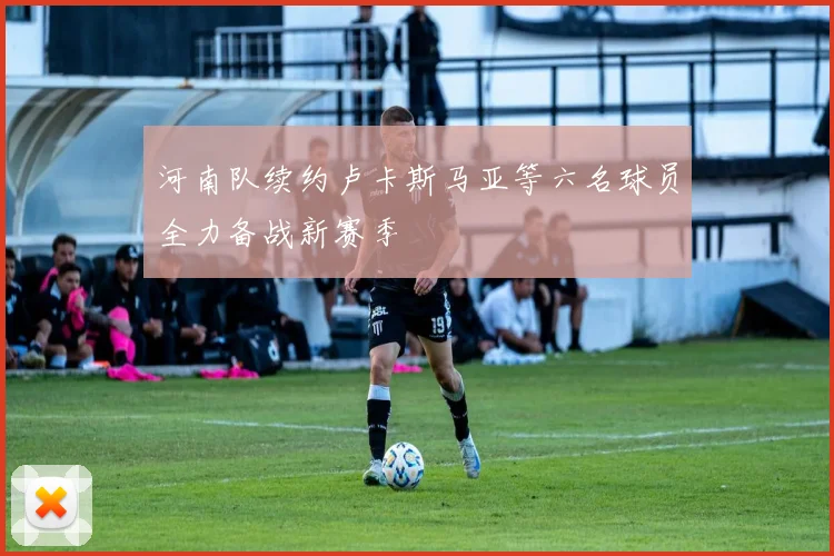 河南队续约卢卡斯马亚等六名球员全力备战新赛季