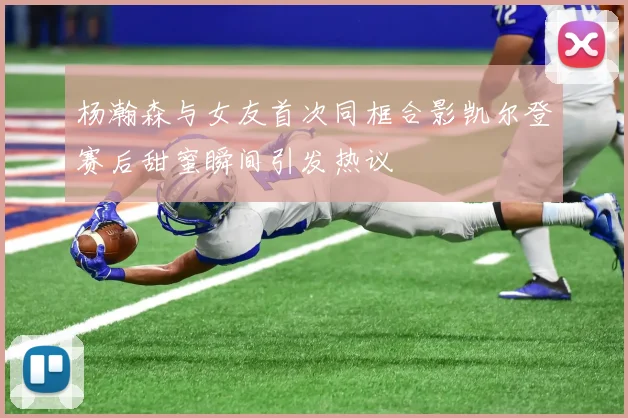 杨瀚森与女友首次同框合影凯尔登赛后甜蜜瞬间引发热议