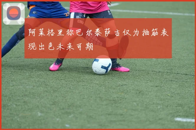 阿莱格里称巴尔泰萨吉仅为抽筋表现出色未来可期