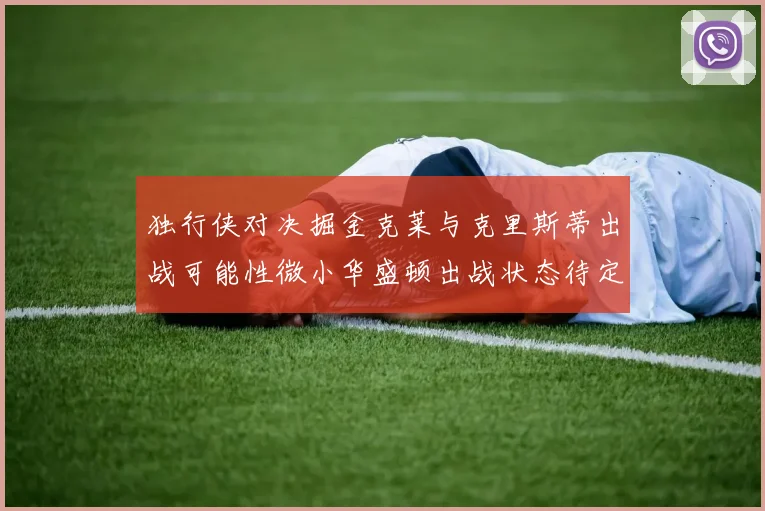 独行侠对决掘金克莱与克里斯蒂出战可能性微小华盛顿出战状态待定