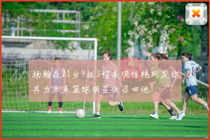 杨瀚森21分9板3帽表现惊艳网友称其为未来篮球明星快召回他！