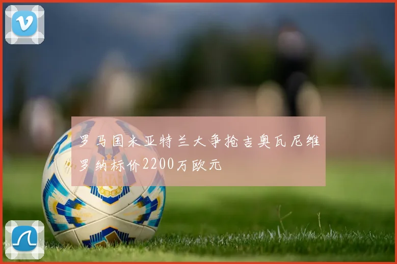 罗马国米亚特兰大争抢吉奥瓦尼维罗纳标价2200万欧元