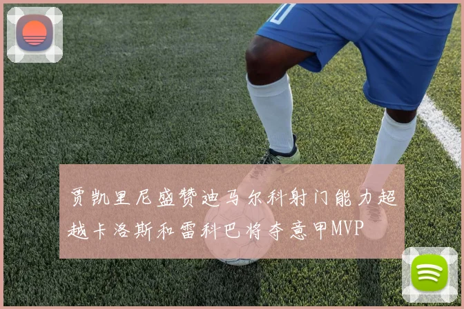 贾凯里尼盛赞迪马尔科射门能力超越卡洛斯和雷科巴将夺意甲MVP