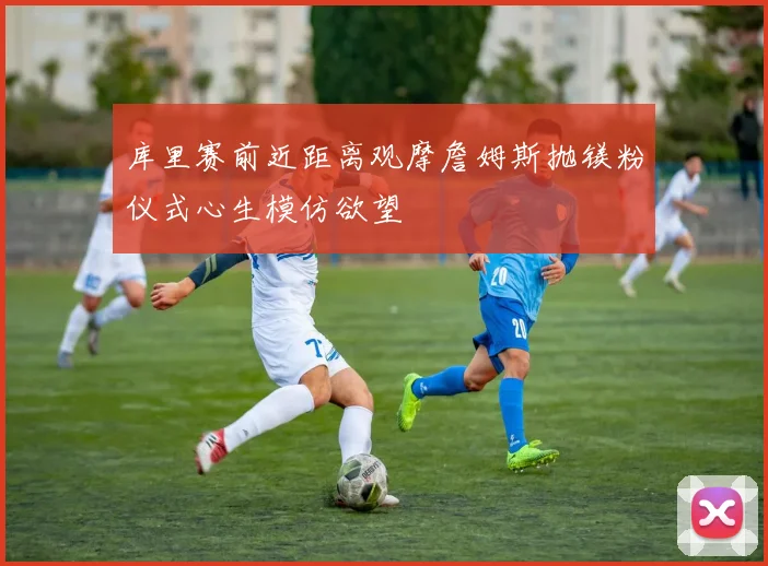 库里赛前近距离观摩詹姆斯抛镁粉仪式心生模仿欲望
