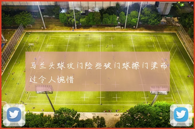 马兰头球攻门险些破门球擦门梁而过令人惋惜