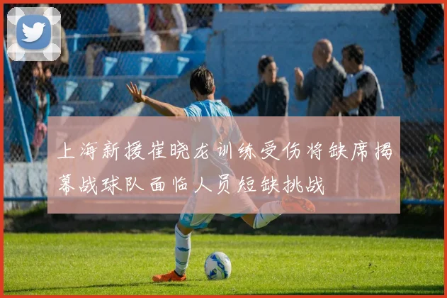 上海新援崔晓龙训练受伤将缺席揭幕战球队面临人员短缺挑战