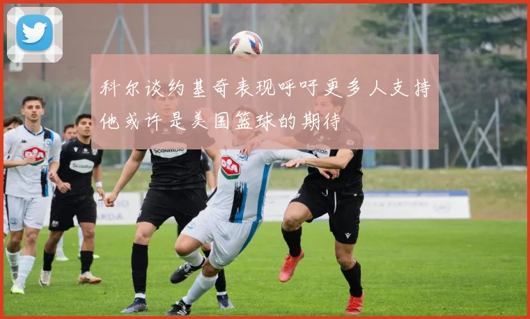 科尔谈约基奇表现呼吁更多人支持他或许是美国篮球的期待