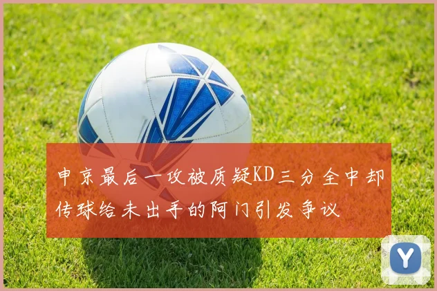 申京最后一攻被质疑KD三分全中却传球给未出手的阿门引发争议