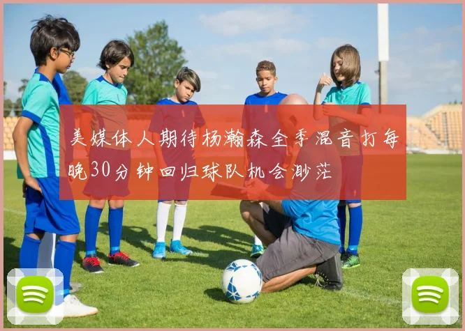美媒体人期待杨瀚森全季混音打每晚30分钟回归球队机会渺茫