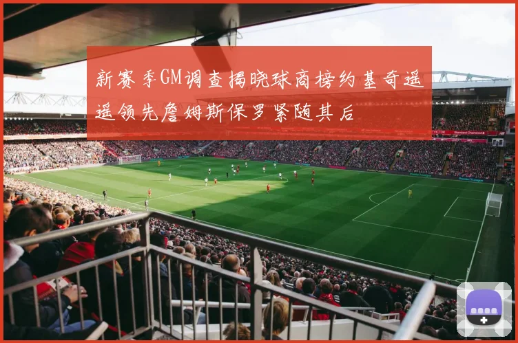新赛季GM调查揭晓球商榜约基奇遥遥领先詹姆斯保罗紧随其后